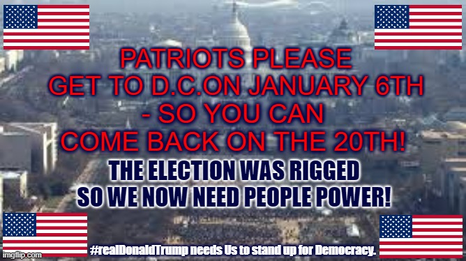 Get to DC january 6 2020 | - SO YOU CAN COME BACK ON THE 20TH! PATRIOTS PLEASE GET TO D.C.ON JANUARY 6TH; THE ELECTION WAS RIGGED SO WE NOW NEED PEOPLE POWER! #realDonaldTrump needs Us to stand up for Democracy. | image tagged in washington dc,trump,patriots,election fraud,maga | made w/ Imgflip meme maker