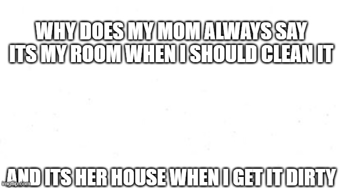 room | WHY DOES MY MOM ALWAYS SAY ITS MY ROOM WHEN I SHOULD CLEAN IT; AND ITS HER HOUSE WHEN I GET IT DIRTY | image tagged in mom | made w/ Imgflip meme maker