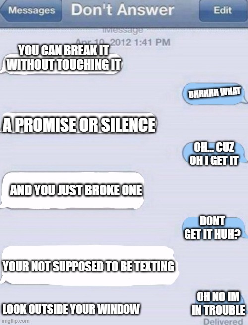boyyyyyyyyyyyyyyyyyy | YOU CAN BREAK IT WITHOUT TOUCHING IT; UHHHHH WHAT; A PROMISE OR SILENCE; OH... CUZ OH I GET IT; AND YOU JUST BROKE ONE; DONT GET IT HUH? YOUR NOT SUPPOSED TO BE TEXTING; OH NO IM IN TROUBLE; LOOK OUTSIDE YOUR WINDOW | image tagged in texting meme template | made w/ Imgflip meme maker