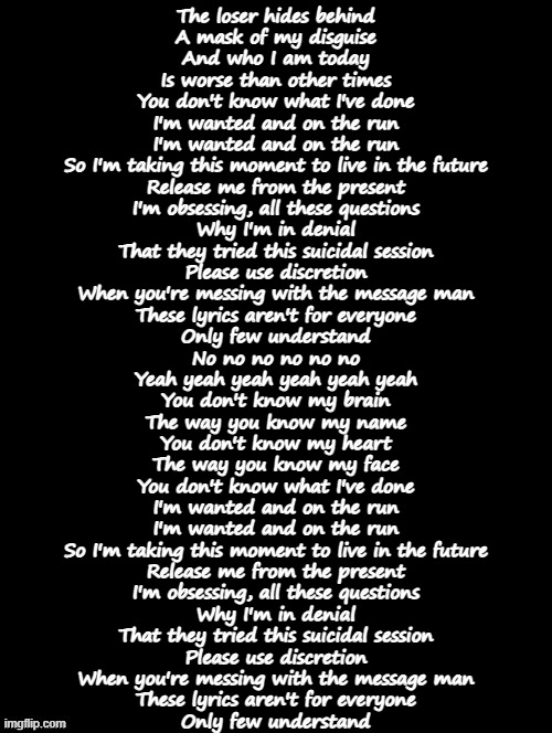 Double Long Black Template | The loser hides behind
A mask of my disguise
And who I am today
Is worse than other times
You don't know what I've done
I'm wanted and on the run
I'm wanted and on the run
So I'm taking this moment to live in the future
Release me from the present
I'm obsessing, all these questions
Why I'm in denial
That they tried this suicidal session
Please use discretion
When you're messing with the message man
These lyrics aren't for everyone
Only few understand
No no no no no no
Yeah yeah yeah yeah yeah yeah
You don't know my brain
The way you know my name
You don't know my heart
The way you know my face
You don't know what I've done
I'm wanted and on the run
I'm wanted and on the run
So I'm taking this moment to live in the future
Release me from the present
I'm obsessing, all these questions
Why I'm in denial
That they tried this suicidal session
Please use discretion
When you're messing with the message man
These lyrics aren't for everyone
Only few understand | image tagged in double long black template | made w/ Imgflip meme maker