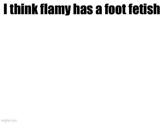 Blank White Template | I think flamy has a foot fetish | image tagged in blank white template | made w/ Imgflip meme maker