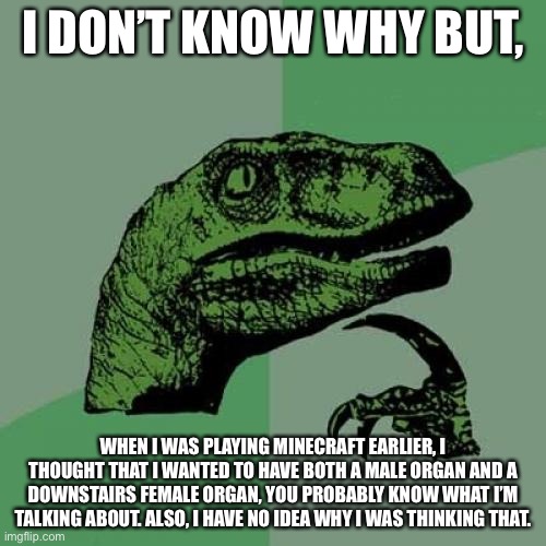 Philosoraptor | I DON’T KNOW WHY BUT, WHEN I WAS PLAYING MINECRAFT EARLIER, I THOUGHT THAT I WANTED TO HAVE BOTH A MALE ORGAN AND A DOWNSTAIRS FEMALE ORGAN, YOU PROBABLY KNOW WHAT I’M TALKING ABOUT. ALSO, I HAVE NO IDEA WHY I WAS THINKING THAT. | image tagged in memes,philosoraptor | made w/ Imgflip meme maker