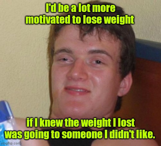 New Years Revolution. |  I'd be a lot more motivated to lose weight; if I knew the weight I lost was going to someone I didn't like. | image tagged in memes,10 guy,funny | made w/ Imgflip meme maker