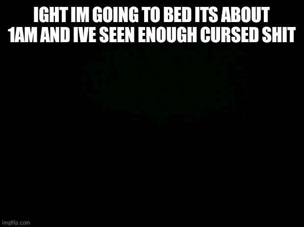 Black background | IGHT IM GOING TO BED ITS ABOUT 1AM AND IVE SEEN ENOUGH CURSED SHIT | image tagged in black background | made w/ Imgflip meme maker