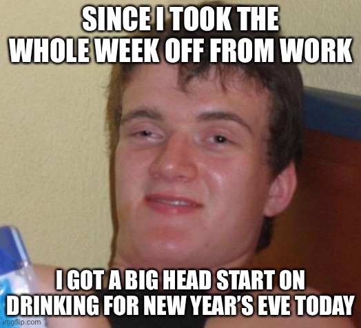 10 Guy Meme |  SINCE I TOOK THE WHOLE WEEK OFF FROM WORK; I GOT A BIG HEAD START ON DRINKING FOR NEW YEAR’S EVE TODAY | image tagged in memes,10 guy,new years eve,true story bro | made w/ Imgflip meme maker