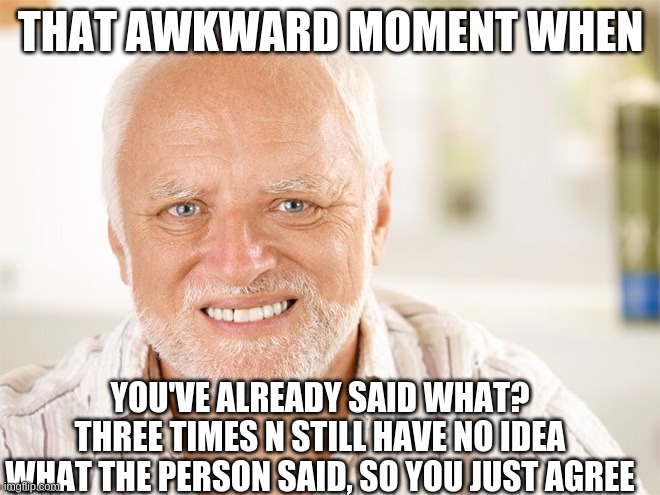 awkward |  THAT AWKWARD MOMENT WHEN; YOU'VE ALREADY SAID WHAT? THREE TIMES N STILL HAVE NO IDEA WHAT THE PERSON SAID, SO YOU JUST AGREE | image tagged in awkward smiling old man | made w/ Imgflip meme maker