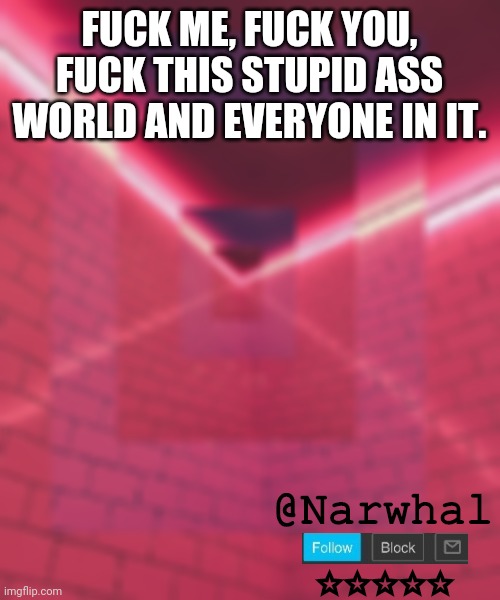 For those who are gonna reply with, "yeah I agree, fuck me" i fucking get it. | FUCK ME, FUCK YOU, FUCK THIS STUPID ASS WORLD AND EVERYONE IN IT. | image tagged in narwhal announcement temp 6 | made w/ Imgflip meme maker