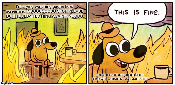 This Is Fine | I'm crying watching gacha heat screaming: NOOOOOOOOO STOP PLEASE DO THE JEBAITED HING AGAIN!!! NOOOO; because a troll Saud gacha heat but it was GET....JEBAITED J J J J J JEBAITED | image tagged in memes,this is fine | made w/ Imgflip meme maker