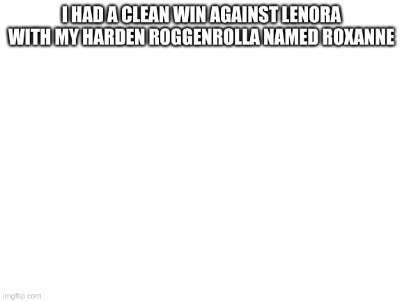 Lenora's worst nightmare: Roggenrolla |  I HAD A CLEAN WIN AGAINST LENORA WITH MY HARDEN ROGGENROLLA NAMED ROXANNE | image tagged in blank white template | made w/ Imgflip meme maker