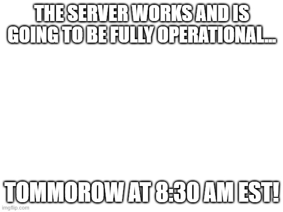 i managed to get the kinks figured out...ip is in comments below....also comment ur username | THE SERVER WORKS AND IS GOING TO BE FULLY OPERATIONAL... TOMMOROW AT 8:30 AM EST! | image tagged in blank white template | made w/ Imgflip meme maker
