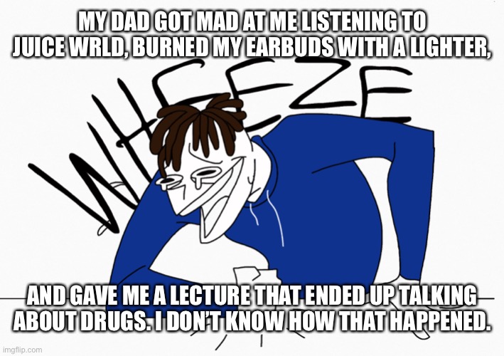 Wheeze | MY DAD GOT MAD AT ME LISTENING TO JUICE WRLD, BURNED MY EARBUDS WITH A LIGHTER, AND GAVE ME A LECTURE THAT ENDED UP TALKING ABOUT DRUGS. I DON’T KNOW HOW THAT HAPPENED. | made w/ Imgflip meme maker