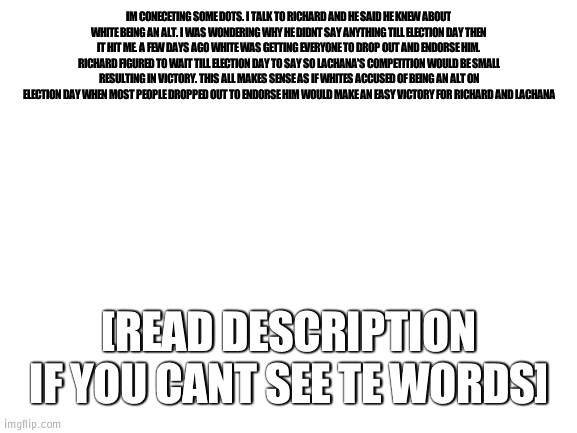 It all makes sense | IM CONECETING SOME DOTS. I TALK TO RICHARD AND HE SAID HE KNEW ABOUT WHITE BEING AN ALT. I WAS WONDERING WHY HE DIDNT SAY ANYTHING TILL ELECTION DAY THEN IT HIT ME. A FEW DAYS AGO WHITE WAS GETTING EVERYONE TO DROP OUT AND ENDORSE HIM. RICHARD FIGURED TO WAIT TILL ELECTION DAY TO SAY SO LACHANA'S COMPETITION WOULD BE SMALL RESULTING IN VICTORY. THIS ALL MAKES SENSE AS IF WHITES ACCUSED OF BEING AN ALT ON ELECTION DAY WHEN MOST PEOPLE DROPPED OUT TO ENDORSE HIM WOULD MAKE AN EASY VICTORY FOR RICHARD AND LACHANA; [READ DESCRIPTION IF YOU CANT SEE TE WORDS] | image tagged in blank white template,election | made w/ Imgflip meme maker