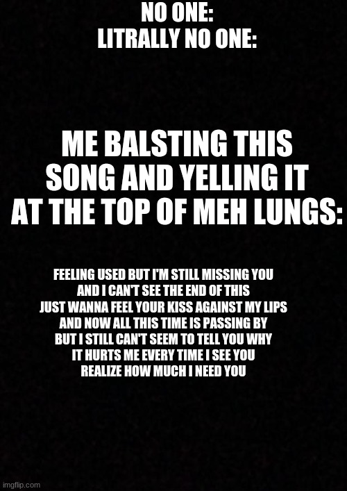 song i hate u, i love u by: gnash | NO ONE:
LITRALLY NO ONE:; ME BALSTING THIS SONG AND YELLING IT AT THE TOP OF MEH LUNGS:; FEELING USED BUT I'M STILL MISSING YOU
AND I CAN'T SEE THE END OF THIS
JUST WANNA FEEL YOUR KISS AGAINST MY LIPS
AND NOW ALL THIS TIME IS PASSING BY
BUT I STILL CAN'T SEEM TO TELL YOU WHY
IT HURTS ME EVERY TIME I SEE YOU
REALIZE HOW MUCH I NEED YOU | image tagged in blank | made w/ Imgflip meme maker