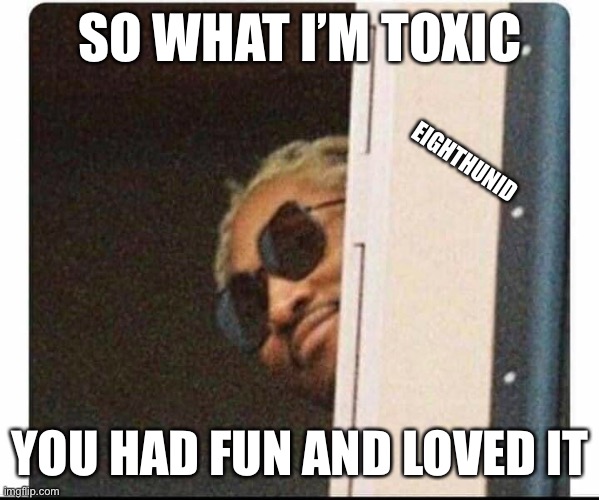 Toxic boyfriend | SO WHAT I’M TOXIC; EIGHTHUNID; YOU HAD FUN AND LOVED IT | image tagged in toxic | made w/ Imgflip meme maker