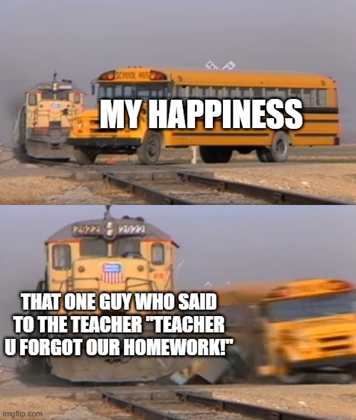 A train hitting a school bus | MY HAPPINESS; THAT ONE GUY WHO SAID TO THE TEACHER "TEACHER U FORGOT OUR HOMEWORK!" | image tagged in a train hitting a school bus | made w/ Imgflip meme maker