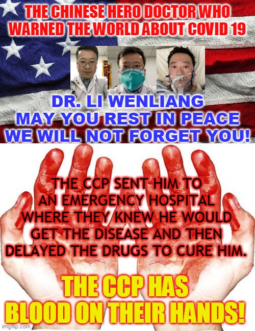 THE CHINESE HERO DOCTOR WHO WARNED THE WORLD ABOUT COVID 19; DR. LI WENLIANG MAY YOU REST IN PEACE
WE WILL NOT FORGET YOU! THE CCP SENT HIM TO AN EMERGENCY HOSPITAL WHERE THEY KNEW HE WOULD GET THE DISEASE AND THEN DELAYED THE DRUGS TO CURE HIM. THE CCP HAS BLOOD ON THEIR HANDS! | made w/ Imgflip meme maker