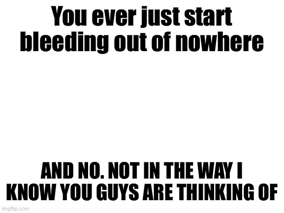 Blank White Template | You ever just start bleeding out of nowhere; AND NO. NOT IN THE WAY I KNOW YOU GUYS ARE THINKING OF | image tagged in blank white template | made w/ Imgflip meme maker