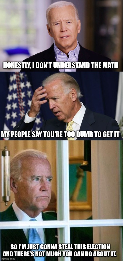 Deep Thoughts With Joe Biden | HONESTLY, I DON'T UNDERSTAND THE MATH; MY PEOPLE SAY YOU'RE TOO DUMB TO GET IT; SO I'M JUST GONNA STEAL THIS ELECTION AND THERE'S NOT MUCH YOU CAN DO ABOUT IT. | image tagged in joe biden 2020,joe biden worries,sad joe biden,bidencheated2020 | made w/ Imgflip meme maker