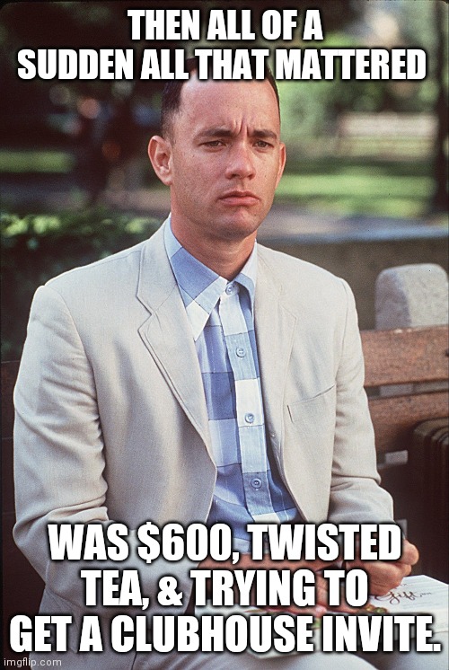 2020 | THEN ALL OF A SUDDEN ALL THAT MATTERED; WAS $600, TWISTED TEA, & TRYING TO GET A CLUBHOUSE INVITE. | image tagged in forrest gump,2020 sucks,2020 | made w/ Imgflip meme maker