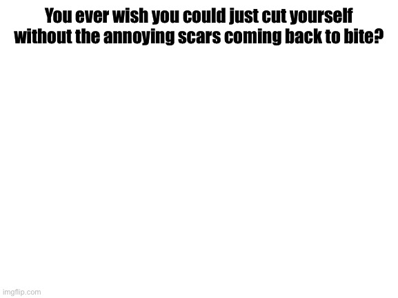 Blank White Template | You ever wish you could just cut yourself without the annoying scars coming back to bite? | image tagged in blank white template | made w/ Imgflip meme maker
