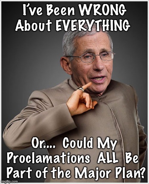 Dr Evil Fauci | I’ve Been WRONG About EVERYTHING; Or....  Could My Proclamations  ALL  Be 
 Part of the Major Plan? | image tagged in dr evil fauci | made w/ Imgflip meme maker