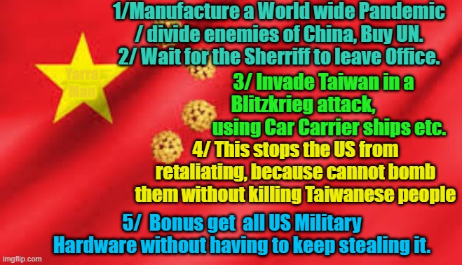 China New Years Resolution 2021 | 1/Manufacture a World wide Pandemic / divide enemies of China, Buy UN. 2/ Wait for the Sherriff to leave Office. 3/ Invade Taiwan in a Blitzkrieg attack,               using Car Carrier ships etc. Yarra Man; 4/ This stops the US from retaliating, because cannot bomb them without killing Taiwanese people; 5/  Bonus get  all US Military Hardware without having to keep stealing it. | image tagged in china future plans | made w/ Imgflip meme maker