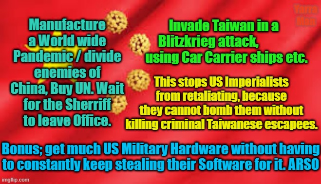 Chinese New Year 2021 | Yarra Man; Invade Taiwan in a Blitzkrieg attack,               using Car Carrier ships etc. Manufacture a World wide Pandemic / divide enemies of China, Buy UN. Wait for the Sherriff to leave Office. This stops US Imperialists from retaliating, because they cannot bomb them without killing criminal Taiwanese escapees. Bonus; get much US Military Hardware without having to constantly keep stealing their Software for it. ARSO | image tagged in china future plans | made w/ Imgflip meme maker