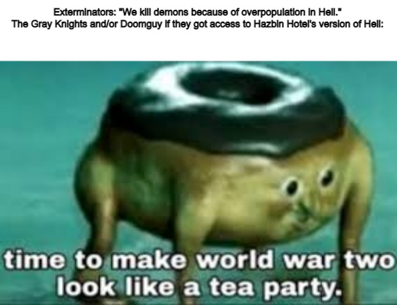 time to make ww2 look like a tea party | Exterminators: "We kill demons because of overpopulation in Hell."
The Gray Knights and/or Doomguy if they got access to Hazbin Hotel's version of Hell: | image tagged in time to make ww2 look like a tea party,hazbin hotel,hell,warhammer 40k,doom | made w/ Imgflip meme maker