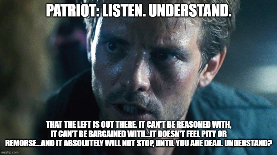 The Communist Socialist left | PATRIOT: LISTEN. UNDERSTAND. THAT THE LEFT IS OUT THERE. IT CAN'T BE REASONED WITH, IT CAN'T BE BARGAINED WITH...IT DOESN'T FEEL PITY OR REMORSE...AND IT ABSOLUTELY WILL NOT STOP, UNTIL YOU ARE DEAD. UNDERSTAND? | image tagged in kyle reese terminator | made w/ Imgflip meme maker