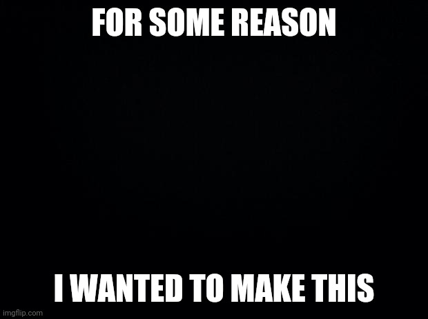 Yea idk why | FOR SOME REASON; I WANTED TO MAKE THIS | image tagged in black background | made w/ Imgflip meme maker