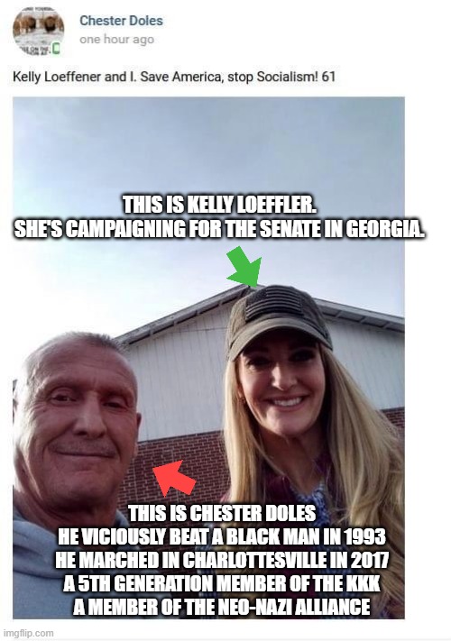 Huh. A 5th Gen KKK neo-nazi racist bag of shit showed up to a republican campaign event | THIS IS KELLY LOEFFLER. 
SHE'S CAMPAIGNING FOR THE SENATE IN GEORGIA. THIS IS CHESTER DOLES
HE VICIOUSLY BEAT A BLACK MAN IN 1993
HE MARCHED IN CHARLOTTESVILLE IN 2017
A 5TH GENERATION MEMBER OF THE KKK
A MEMBER OF THE NEO-NAZI ALLIANCE | made w/ Imgflip meme maker