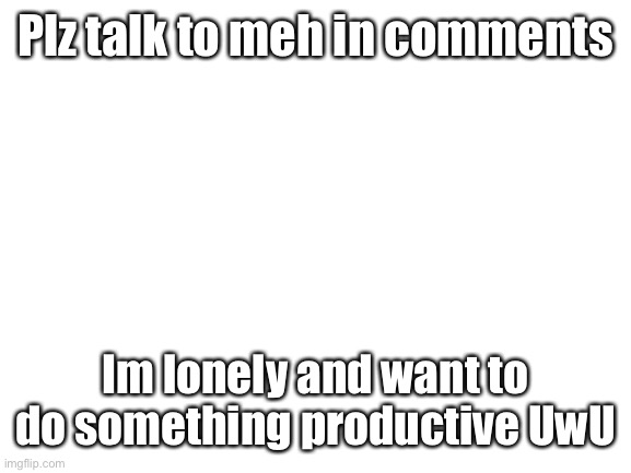 Plz talk to meh .-. | Plz talk to meh in comments; Im lonely and want to do something productive UwU | image tagged in blank white template | made w/ Imgflip meme maker