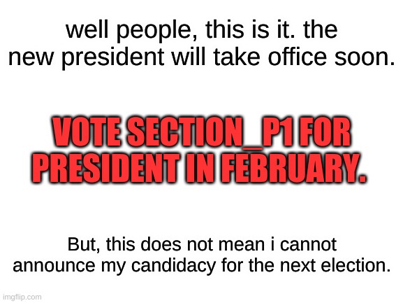 Blank White Template | well people, this is it. the new president will take office soon. VOTE SECTION_P1 FOR PRESIDENT IN FEBRUARY. But, this does not mean i cannot announce my candidacy for the next election. | image tagged in blank white template | made w/ Imgflip meme maker