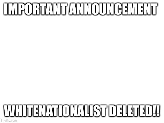 Blank White Template | IMPORTANT ANNOUNCEMENT; WHITENATIONALIST DELETED!! | image tagged in blank white template | made w/ Imgflip meme maker