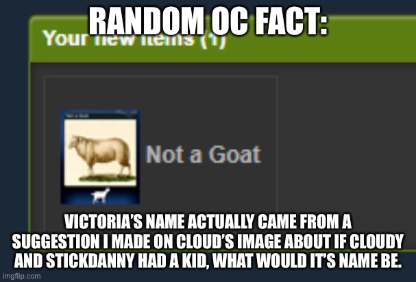 Not a Goat | RANDOM OC FACT:; VICTORIA’S NAME ACTUALLY CAME FROM A SUGGESTION I MADE ON CLOUD’S IMAGE ABOUT IF CLOUDY AND STICKDANNY HAD A KID, WHAT WOULD IT’S NAME BE. | image tagged in not a goat | made w/ Imgflip meme maker