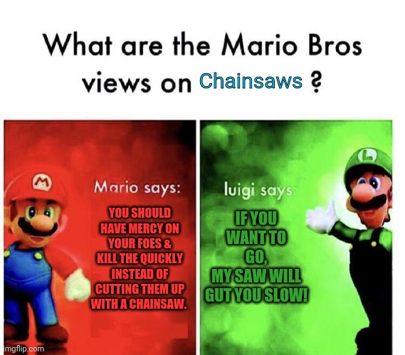 Luigi loves chainsaws | Chainsaws; YOU SHOULD HAVE MERCY ON YOUR FOES & KILL THE QUICKLY INSTEAD OF CUTTING THEM UP WITH A CHAINSAW. IF YOU WANT TO GO,
MY SAW WILL GUT YOU SLOW! | image tagged in mario bros views,chainsaw,bad advice,super mario bros | made w/ Imgflip meme maker