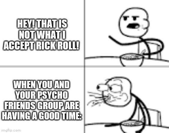 Man Spiting Out Cereal | HEY! THAT IS NOT WHAT I ACCEPT RICK ROLL! WHEN YOU AND YOUR PSYCHO FRIENDS GROUP ARE HAVING A GOOD TIME: | image tagged in man spiting out cereal | made w/ Imgflip meme maker