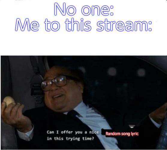 Yeep. | No one:
Me to this stream:; Random song lyric | image tagged in can i offer you an egg | made w/ Imgflip meme maker
