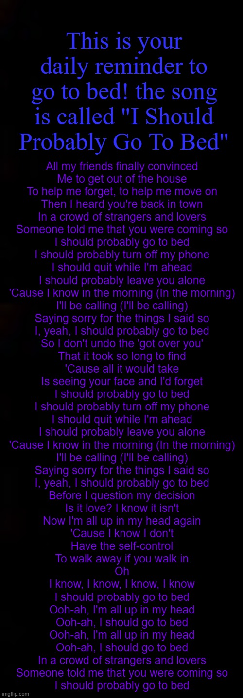 lmao | This is your daily reminder to go to bed! the song is called "I Should Probably Go To Bed"; All my friends finally convinced
Me to get out of the house
To help me forget, to help me move on
Then I heard you're back in town

In a crowd of strangers and lovers
Someone told me that you were coming so

I should probably go to bed
I should probably turn off my phone
I should quit while I'm ahead
I should probably leave you alone
'Cause I know in the morning (In the morning)
I'll be calling (I'll be calling)
Saying sorry for the things I said so
I, yeah, I should probably go to bed

So I don't undo the 'got over you'
That it took so long to find
'Cause all it would take
Is seeing your face and I'd forget

I should probably go to bed
I should probably turn off my phone
I should quit while I'm ahead
I should probably leave you alone
'Cause I know in the morning (In the morning)
I'll be calling (I'll be calling)
Saying sorry for the things I said so
I, yeah, I should probably go to bed

Before I question my decision
Is it love? I know it isn't
Now I'm all up in my head again
'Cause I know I don't
Have the self-control
To walk away if you walk in

Oh
I know, I know, I know, I know
I should probably go to bed

Ooh-ah, I'm all up in my head
Ooh-ah, I should go to bed
Ooh-ah, I'm all up in my head
Ooh-ah, I should go to bed

In a crowd of strangers and lovers
Someone told me that you were coming so
I should probably go to bed | image tagged in black | made w/ Imgflip meme maker