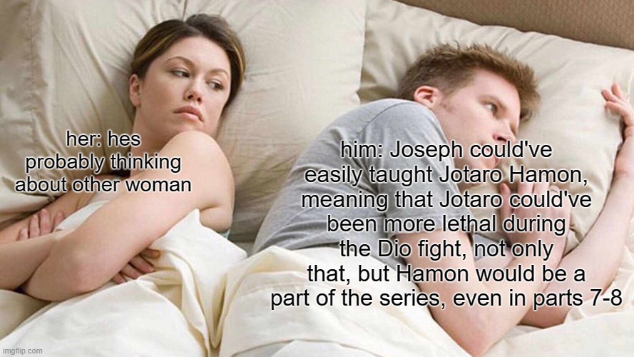 FINALLY UPLOADED ;) | him: Joseph could've easily taught Jotaro Hamon,
meaning that Jotaro could've been more lethal during the Dio fight, not only that, but Hamon would be a part of the series, even in parts 7-8; her: hes probably thinking about other woman | image tagged in memes,i bet he's thinking about other women,jojo,funny,sono chino sadamei,dastarminers awesome memes | made w/ Imgflip meme maker