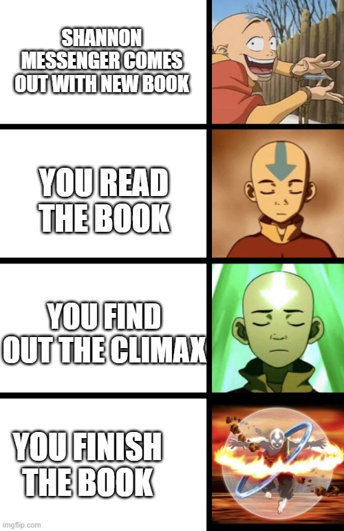 Expanding Aang | SHANNON MESSENGER COMES OUT WITH NEW BOOK; YOU READ THE BOOK; YOU FIND OUT THE CLIMAX; YOU FINISH THE BOOK | image tagged in expanding aang | made w/ Imgflip meme maker
