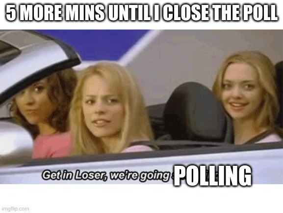 get in loser we're going shopping | 5 MORE MINS UNTIL I CLOSE THE POLL; POLLING | image tagged in get in loser we're going shopping | made w/ Imgflip meme maker