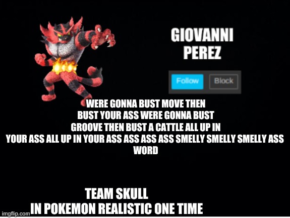 incineroar_memer announcement 2 | WERE GONNA BUST MOVE THEN BUST YOUR ASS WERE GONNA BUST GROOVE THEN BUST A CATTLE ALL UP IN YOUR ASS ALL UP IN YOUR ASS ASS ASS ASS SMELLY SMELLY SMELLY ASS 
WORD; TEAM SKULL
IN POKEMON REALISTIC ONE TIME | image tagged in incineroar_memer announcement 2 | made w/ Imgflip meme maker