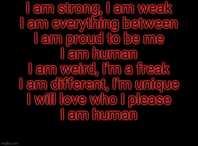 blank black | I am strong, I am weak

I am everything between

I am proud to be me

I am human

I am weird, I'm a freak

I am different, I'm unique

I will love who I please

I am human | image tagged in blank black | made w/ Imgflip meme maker