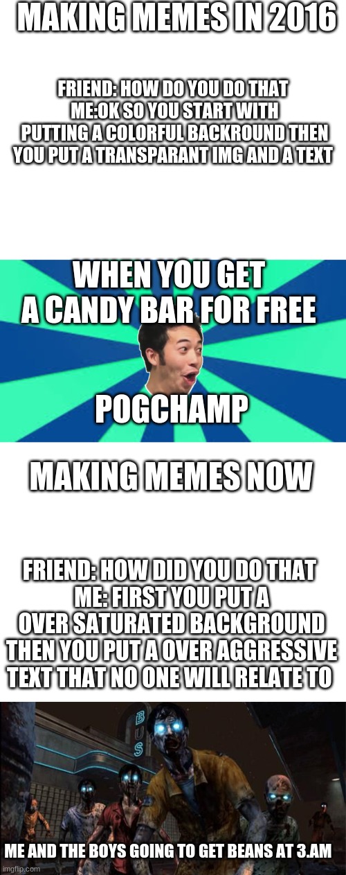 I don't have a title to this | MAKING MEMES IN 2016; FRIEND: HOW DO YOU DO THAT 
ME:OK SO YOU START WITH PUTTING A COLORFUL BACKROUND THEN YOU PUT A TRANSPARANT IMG AND A TEXT; WHEN YOU GET A CANDY BAR FOR FREE; POGCHAMP; MAKING MEMES NOW; FRIEND: HOW DID YOU DO THAT 
ME: FIRST YOU PUT A OVER SATURATED BACKGROUND THEN YOU PUT A OVER AGGRESSIVE TEXT THAT NO ONE WILL RELATE TO; ME AND THE BOYS GOING TO GET BEANS AT 3.AM | image tagged in blank white template,i dunno | made w/ Imgflip meme maker