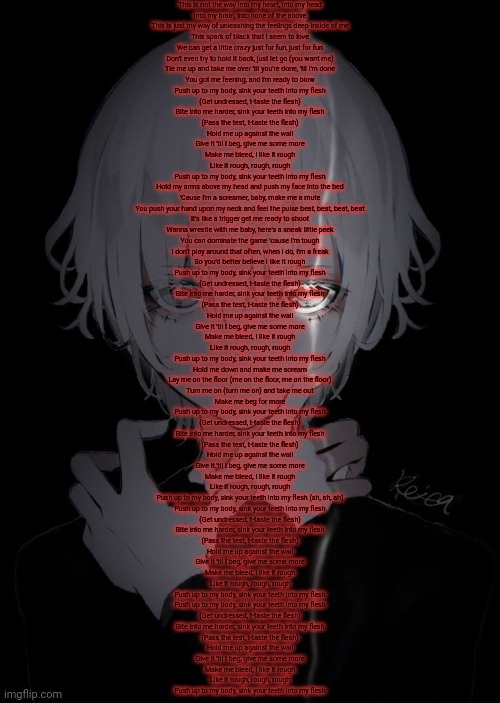 This is not the way into my heart, into my head
Into my brain, into none of the above
This is just my way of unleashing the feelings deep inside of me
This spark of black that I seem to love
We can get a little crazy just for fun, just for fun
Don't even try to hold it back, just let go (you want me)
Tie me up and take me over 'til you're done, 'til I'm done
You got me feening, and I'm ready to blow
Push up to my body, sink your teeth into my flesh
(Get undressed, t-taste the flesh)
Bite into me harder, sink your teeth into my flesh
(Pass the test, t-taste the flesh)
Hold me up against the wall
Give it 'til I beg, give me some more
Make me bleed, I like it rough
Like it rough, rough, rough
Push up to my body, sink your teeth into my flesh
Hold my arms above my head and push my face into the bed
'Cause I'm a screamer, baby, make me a mute
You push your hand upon my neck and feel the pulse beat, beat, beat, beat
It's like a trigger get me ready to shoot
Wanna wrestle with me baby, here's a sneak little peek
You can dominate the game 'cause I'm tough
I don't play around that often, when I do, I'm a freak
So you'd better believe I like it rough
Push up to my body, sink your teeth into my flesh
(Get undressed, t-taste the flesh)
Bite into me harder, sink your teeth into my flesh
(Pass the test, t-taste the flesh)
Hold me up against the wall
Give it 'til I beg, give me some more
Make me bleed, I like it rough
Like it rough, rough, rough
Push up to my body, sink your teeth into my flesh
Hold me down and make me scream
Lay me on the floor (me on the floor, me on the floor)
Turn me on (turn me on) and take me out
Make me beg for more
Push up to my body, sink your teeth into my flesh
(Get undressed, t-taste the flesh)
Bite into me harder, sink your teeth into my flesh
(Pass the test, t-taste the flesh)
Hold me up against the wall
Give it 'til I beg, give me some more
Make me bleed, I like it rough
Like it rough, rough, rough
Push up to my body, sink your teeth into my flesh (ah, ah, ah)
Push up to my body, sink your teeth into my flesh
(Get undressed, t-taste the flesh)
Bite into me harder, sink your teeth into my flesh
(Pass the test, t-taste the flesh)
Hold me up against the wall
Give it 'til I beg, give me some more
Make me bleed, I like it rough
Like it rough, rough, rough
Push up to my body, sink your teeth into my flesh
Push up to my body, sink your teeth into my flesh
(Get undressed, t-taste the flesh)
Bite into me harder, sink your teeth into my flesh
(Pass the test, t-taste the flesh)
Hold me up against the wall
Give it 'til I beg, give me some more
Make me bleed, I like it rough
Like it rough, rough, rough
Push up to my body, sink your teeth into my flesh | made w/ Imgflip meme maker