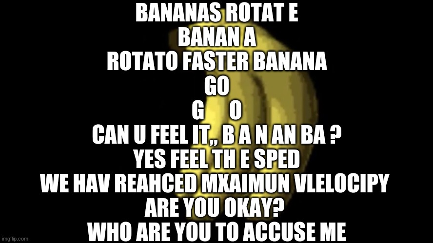 bananas ROTAT E  banan a  rotato faster banana  go  g      O  can u fEel it„ b a n an ba ?  yES FEEL TH e SPED  WE HAV REAHCED M | BANANAS ROTAT E

BANAN A

ROTATO FASTER BANANA

GO

G      O

CAN U FEEL IT„ B A N AN BA ?

YES FEEL TH E SPED

WE HAV REAHCED MXAIMUN VLELOCIPY 
ARE YOU OKAY? 
WHO ARE YOU TO ACCUSE ME | made w/ Imgflip meme maker