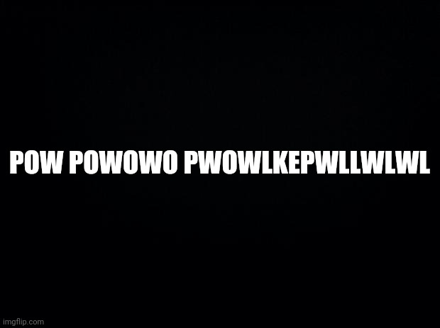 Black background | POW POWOWO PWOWLKEPWLLWLWL | image tagged in black background | made w/ Imgflip meme maker