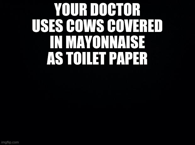 ????? | YOUR DOCTOR USES COWS COVERED IN MAYONNAISE AS TOILET PAPER | image tagged in black background | made w/ Imgflip meme maker