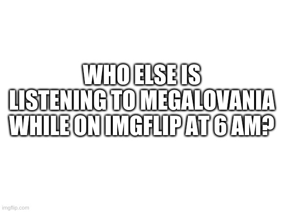 bad time status | WHO ELSE IS LISTENING TO MEGALOVANIA WHILE ON IMGFLIP AT 6 AM? | image tagged in blank white template | made w/ Imgflip meme maker